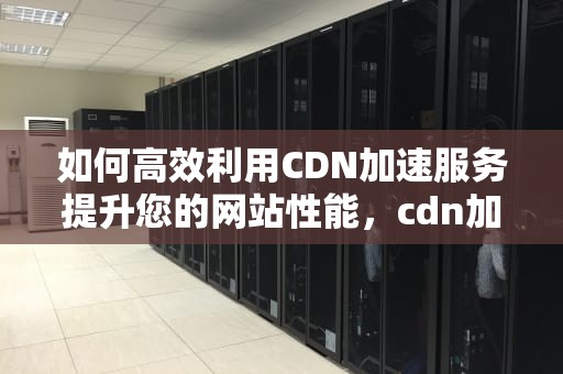 如何高效利用CDN加速服务提升您的网站性能，cdn加速服务怎么用