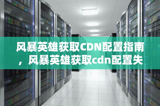 风暴英雄获取CDN配置指南，风暴英雄获取cdn配置失败