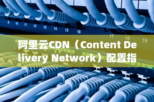 阿里云CDN（Content Delivery Network）配置指南，阿里云cdn如何配置端口