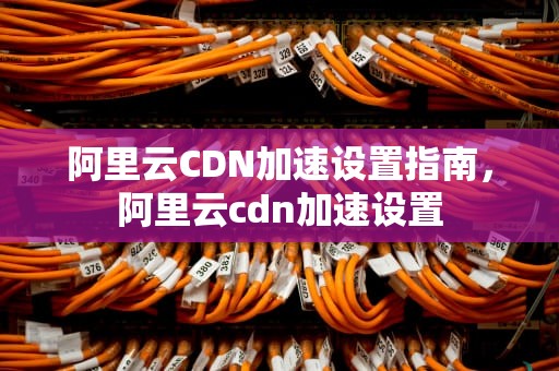 阿里云CDN加速设置指南，阿里云cdn加速设置