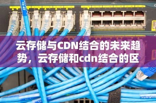 云存储与CDN结合的未来趋势，云存储和cdn结合的区别