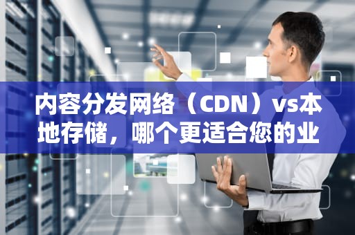 内容分发网络（CDN）vs本地存储，哪个更适合您的业务需求？cdn和本地哪个好用