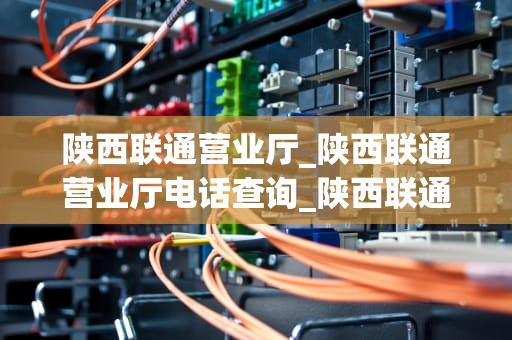 陕西联通营业厅_陕西联通营业厅电话查询_陕西联通营业厅：服务升级，助力数字陕西建设