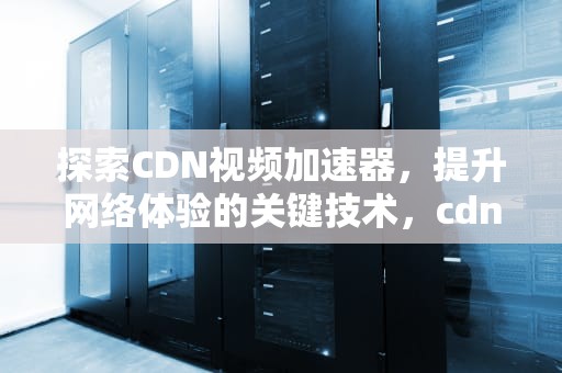 探索CDN视频加速器，提升网络体验的关键技术，cdn加速 视频