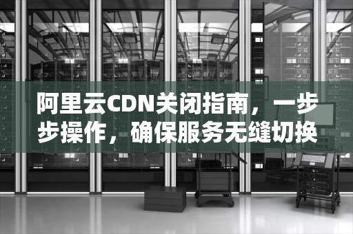 阿里云CDN关闭指南，一步步操作，确保服务无缝切换，阿里云cdn怎么关闭自动续费