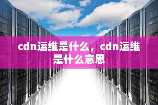 cdn运维是什么，cdn运维是什么意思