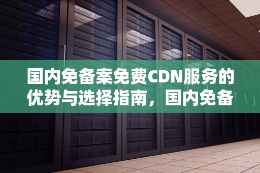 国内免备案免费CDN服务的优势与选择指南，国内免备案cdn推荐