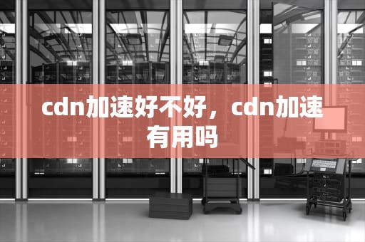 cdn加速好不好，cdn加速有用吗