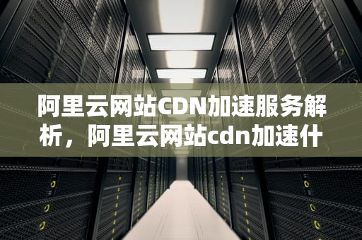 阿里云网站CDN加速服务解析，阿里云网站cdn加速什么意思
