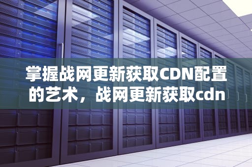 掌握战网更新获取CDN配置的艺术，战网更新获取cdn配置失败
