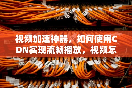 视频加速神器，如何使用CDN实现流畅播放，视频怎么用cdn加速播放