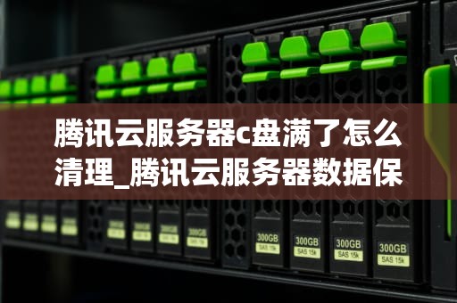 腾讯云服务器c盘满了怎么清理_腾讯云服务器数据保存多久_腾讯云服务器C盘满了怎么清理