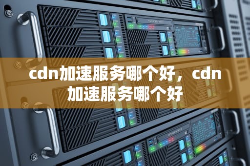 cdn加速服务哪个好，cdn加速服务哪个好