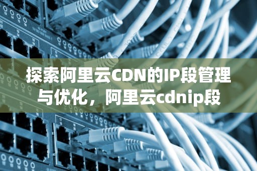 探索阿里云CDN的IP段管理与优化，阿里云cdnip段
