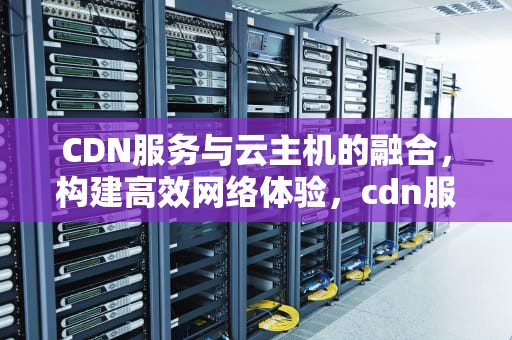 CDN服务与云主机的融合，构建高效网络体验，cdn服务与云主机的区别