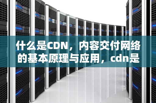什么是CDN，内容交付网络的基本原理与应用，cdn是什么东西
