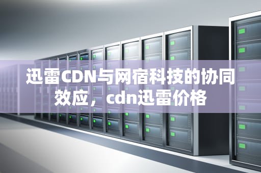 迅雷CDN与网宿科技的协同效应，cdn迅雷价格