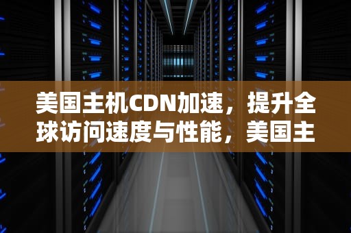 美国主机CDN加速，提升全球访问速度与性能，美国主机cdn加速多少