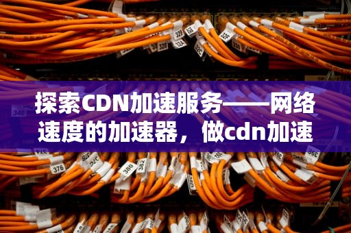 探索CDN加速服务——网络速度的加速器，做cdn加速的公司有哪些