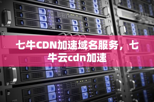 七牛CDN加速域名服务，七牛云cdn加速