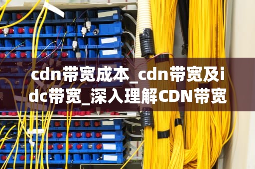 cdn带宽成本_cdn带宽及idc带宽_深入理解CDN带宽成本及其优化策略