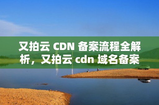 又拍云 CDN 备案流程全解析，又拍云 cdn 域名备案
