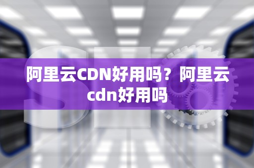阿里云CDN好用吗？阿里云cdn好用吗