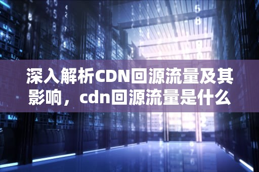 深入解析CDN回源流量及其影响，cdn回源流量是什么意思