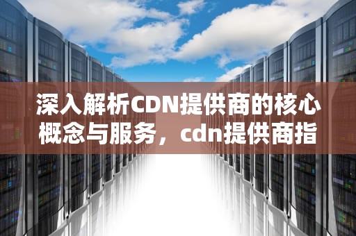 深入解析CDN提供商的核心概念与服务，cdn提供商指什么