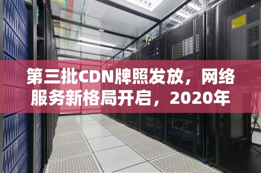 第三批CDN牌照发放，网络服务新格局开启，2020年cdn牌照