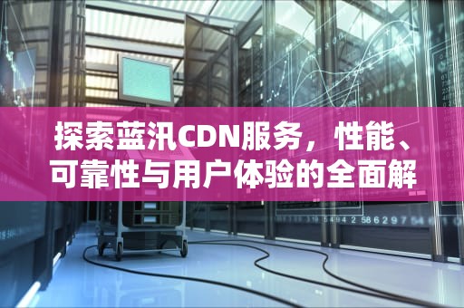 探索蓝汛CDN服务，性能、可靠性与用户体验的全面解析，蓝汛官网