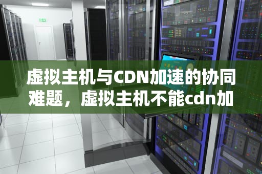 虚拟主机与CDN加速的协同难题，虚拟主机不能cdn加速吗