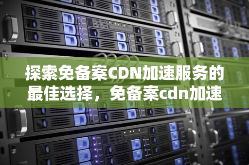 探索免备案CDN加速服务的最佳选择，免备案cdn加速哪个最好