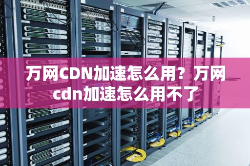 万网CDN加速怎么用？万网cdn加速怎么用不了