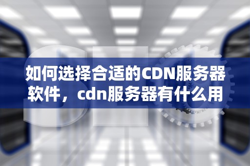 如何选择合适的CDN服务器软件，cdn服务器有什么用