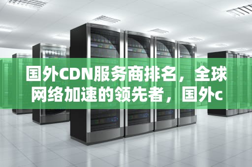 国外CDN服务商排名，全球网络加速的领先者，国外cdn服务商排名
