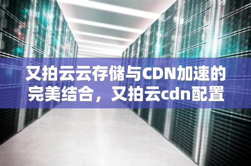 又拍云云存储与CDN加速的完美结合，又拍云cdn配置