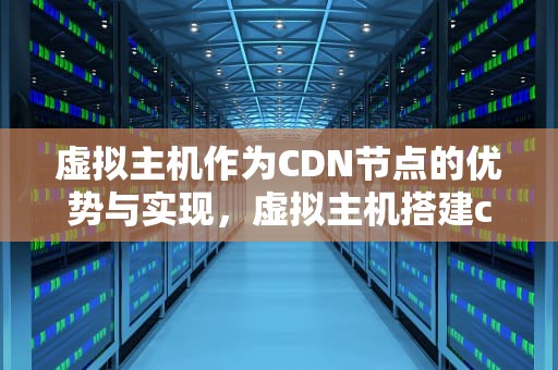 虚拟主机作为CDN节点的优势与实现，虚拟主机搭建cdn