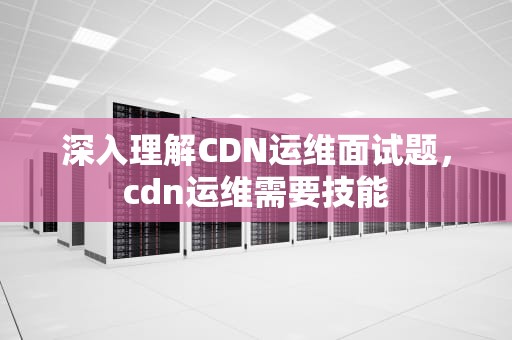 深入理解CDN运维面试题，cdn运维需要技能