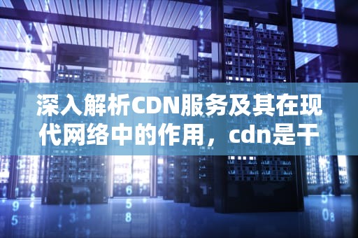 深入解析CDN服务及其在现代网络中的作用，cdn是干什么的