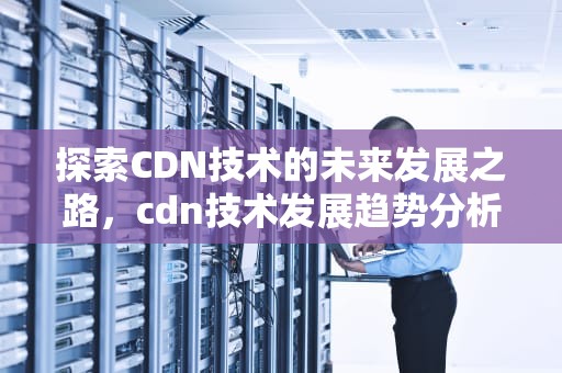 探索CDN技术的未来发展之路，cdn技术发展趋势分析