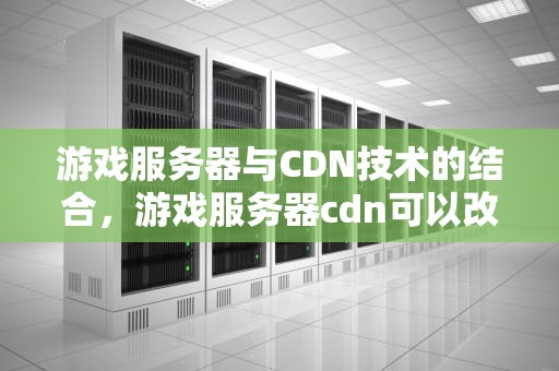游戏服务器与CDN技术的结合，游戏服务器cdn可以改善服务器网络吗
