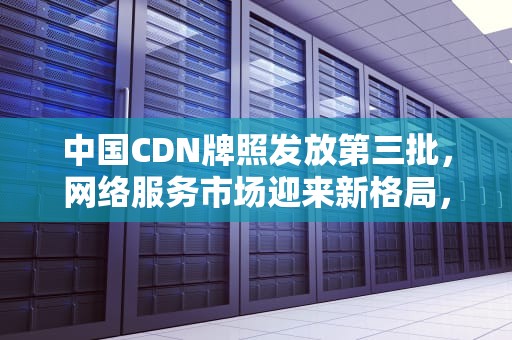 中国CDN牌照发放第三批，网络服务市场迎来新格局，2020年cdn牌照