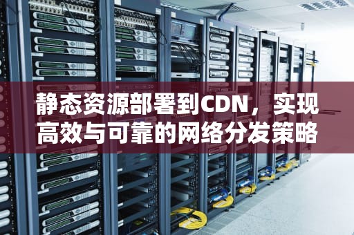 静态资源部署到CDN，实现高效与可靠的网络分发策略，静态资源部署到cdn是需要oss的吗还是直接用cdn