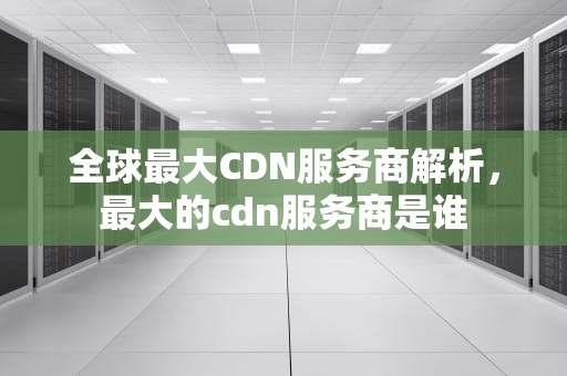 全球最大CDN服务商解析，最大的cdn服务商是谁