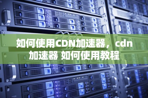 如何使用CDN加速器，cdn加速器 如何使用教程