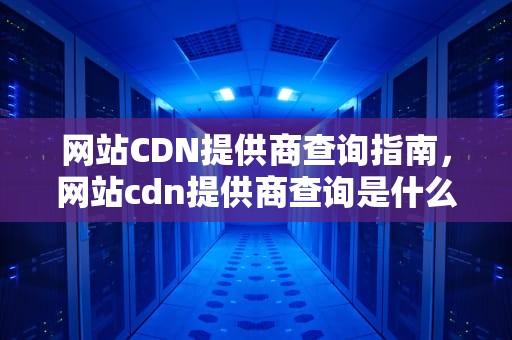 网站CDN提供商查询指南，网站cdn提供商查询是什么