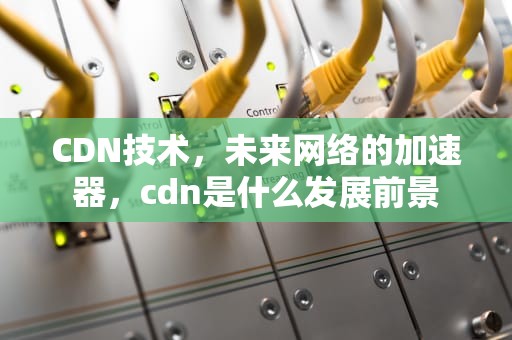 CDN技术，未来网络的加速器，cdn是什么发展前景