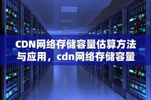 CDN网络存储容量估算方法与应用，cdn网络存储容量估算方法