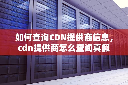 如何查询CDN提供商信息，cdn提供商怎么查询真假